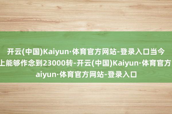 开云(中国)Kaiyun·体育官方网站-登录入口当今的比亚迪基本上能够作念到23000转-开云(中国)Kaiyun·体育官方网站-登录入口