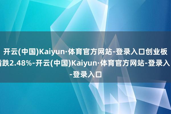 开云(中国)Kaiyun·体育官方网站-登录入口创业板指跌2.48%-开云(中国)Kaiyun·体育官方网站-登录入口