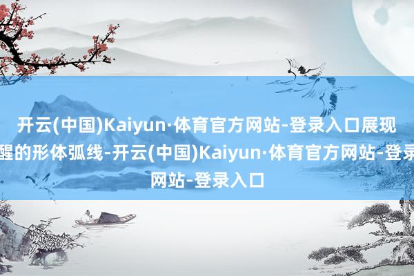 开云(中国)Kaiyun·体育官方网站-登录入口展现出清醒的形体弧线-开云(中国)Kaiyun·体育官方网站-登录入口