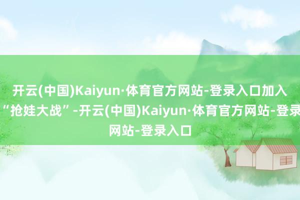 开云(中国)Kaiyun·体育官方网站-登录入口加入这场“抢娃大战”-开云(中国)Kaiyun·体育官方网站-登录入口