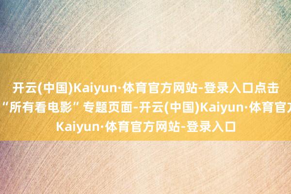 开云(中国)Kaiyun·体育官方网站-登录入口点击“电影票”进入 “所有看电影”专题页面-开云(中国)Kaiyun·体育官方网站-登录入口