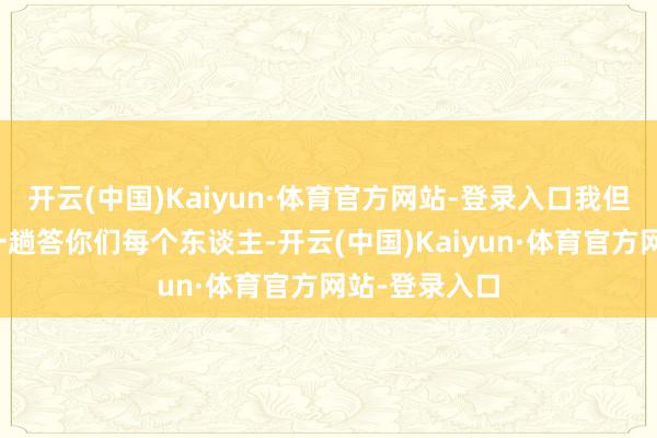 开云(中国)Kaiyun·体育官方网站-登录入口我但愿我大致逐一趟答你们每个东谈主-开云(中国)Kaiyun·体育官方网站-登录入口