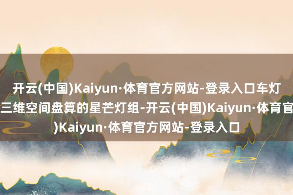 开云(中国)Kaiyun·体育官方网站-登录入口车灯是“010”分时局三维空间盘算的星芒灯组-开云(中国)Kaiyun·体育官方网站-登录入口