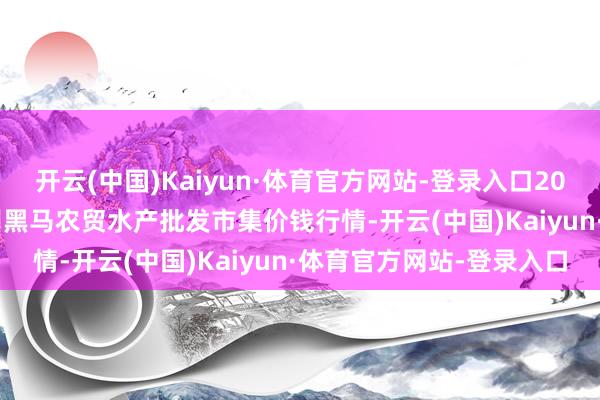 开云(中国)Kaiyun·体育官方网站-登录入口2024年12月18日山东德州黑马农贸水产批发市集价钱行情-开云(中国)Kaiyun·体育官方网站-登录入口