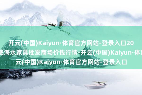 开云(中国)Kaiyun·体育官方网站-登录入口2024年12月18日山东威海水家具批发商场价钱行情-开云(中国)Kaiyun·体育官方网站-登录入口