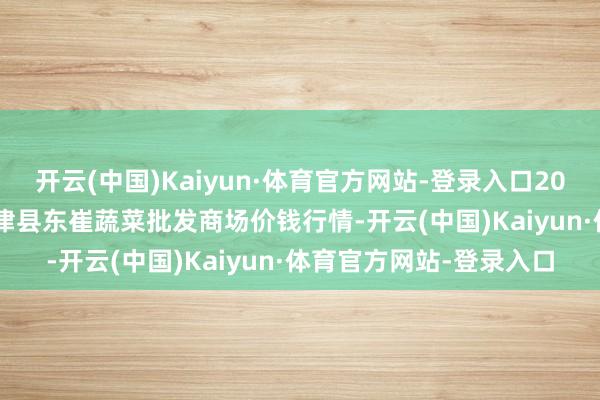 开云(中国)Kaiyun·体育官方网站-登录入口2024年12月18日山东宁津县东崔蔬菜批发商场价钱行情-开云(中国)Kaiyun·体育官方网站-登录入口