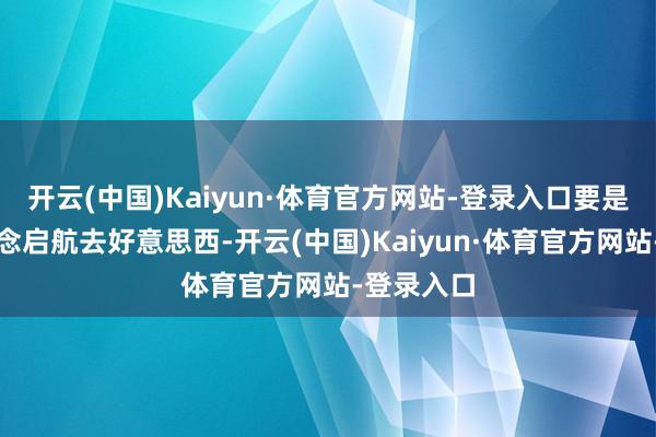 开云(中国)Kaiyun·体育官方网站-登录入口要是有行将念念启航去好意思西-开云(中国)Kaiyun·体育官方网站-登录入口