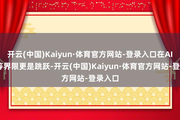开云(中国)Kaiyun·体育官方网站-登录入口在AI、5G等界限更是跳跃-开云(中国)Kaiyun·体育官方网站-登录入口