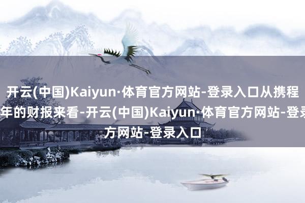 开云(中国)Kaiyun·体育官方网站-登录入口从携程2024年的财报来看-开云(中国)Kaiyun·体育官方网站-登录入口