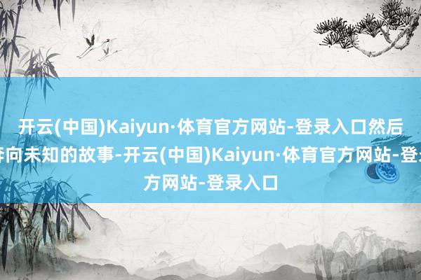 开云(中国)Kaiyun·体育官方网站-登录入口然后再次奔向未知的故事-开云(中国)Kaiyun·体育官方网站-登录入口