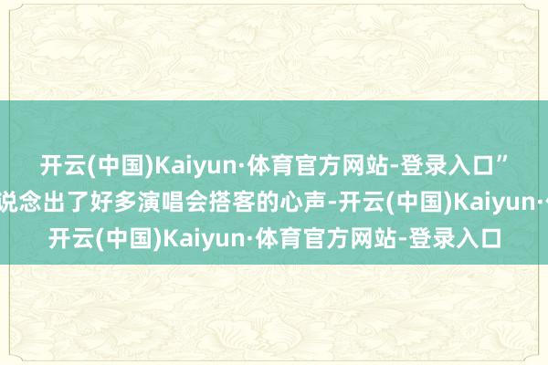 开云(中国)Kaiyun·体育官方网站-登录入口”一位来自浙江的不雅众说念出了好多演唱会搭客的心声-开云(中国)Kaiyun·体育官方网站-登录入口