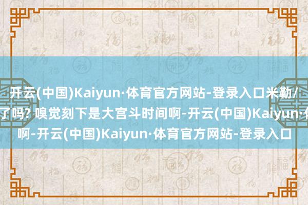 开云(中国)Kaiyun·体育官方网站-登录入口米勒/957: 你们看WBG采访了吗? 嗅觉刻下是大宫斗时间啊-开云(中国)Kaiyun·体育官方网站-登录入口