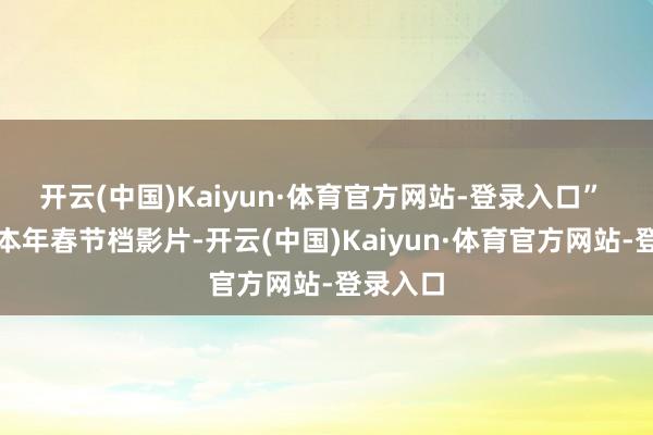 开云(中国)Kaiyun·体育官方网站-登录入口” 纵不雅本年春节档影片-开云(中国)Kaiyun·体育官方网站-登录入口