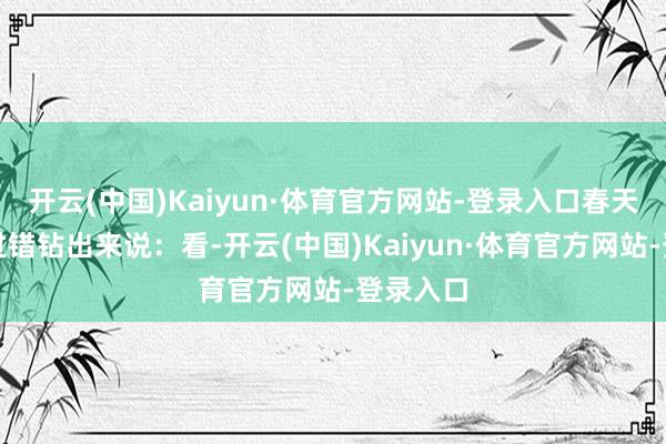 开云(中国)Kaiyun·体育官方网站-登录入口春天从金属过错钻出来说：看-开云(中国)Kaiyun·体育官方网站-登录入口