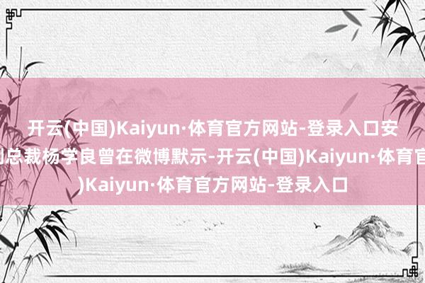 开云(中国)Kaiyun·体育官方网站-登录入口安祥控股集团高档副总裁杨学良曾在微博默示-开云(中国)Kaiyun·体育官方网站-登录入口