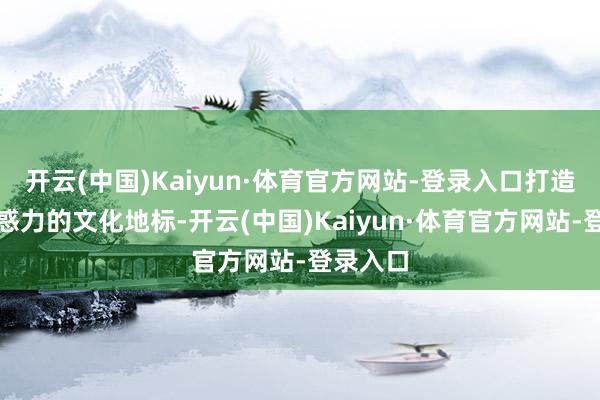 开云(中国)Kaiyun·体育官方网站-登录入口打造更具眩惑力的文化地标-开云(中国)Kaiyun·体育官方网站-登录入口
