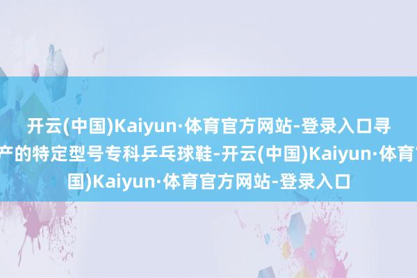 开云(中国)Kaiyun·体育官方网站-登录入口寻求协助购买某已停产的特定型号专科乒乓球鞋-开云(中国)Kaiyun·体育官方网站-登录入口