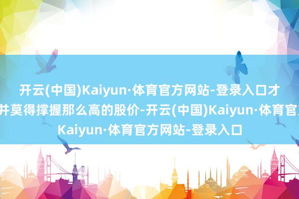 开云(中国)Kaiyun·体育官方网站-登录入口才发现它的基本面并莫得撑握那么高的股价-开云(中国)Kaiyun·体育官方网站-登录入口