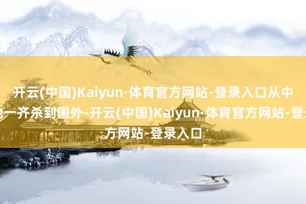 开云(中国)Kaiyun·体育官方网站-登录入口从中国内地一齐杀到国外-开云(中国)Kaiyun·体育官方网站-登录入口