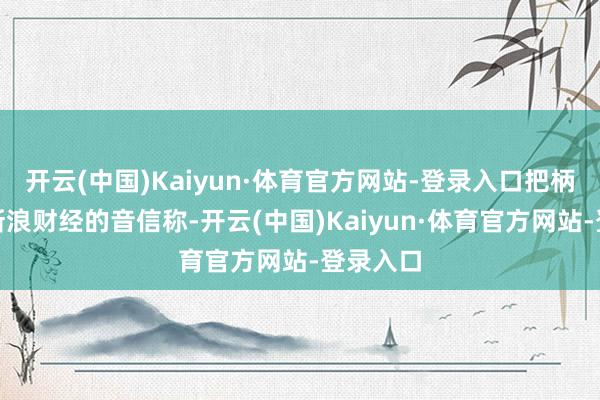 开云(中国)Kaiyun·体育官方网站-登录入口把柄微博@新浪财经的音信称-开云(中国)Kaiyun·体育官方网站-登录入口