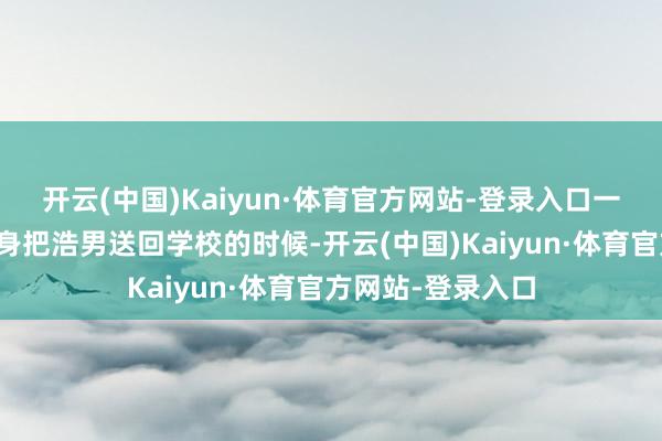 开云(中国)Kaiyun·体育官方网站-登录入口一星期前谢爸爸切身把浩男送回学校的时候-开云(中国)Kaiyun·体育官方网站-登录入口