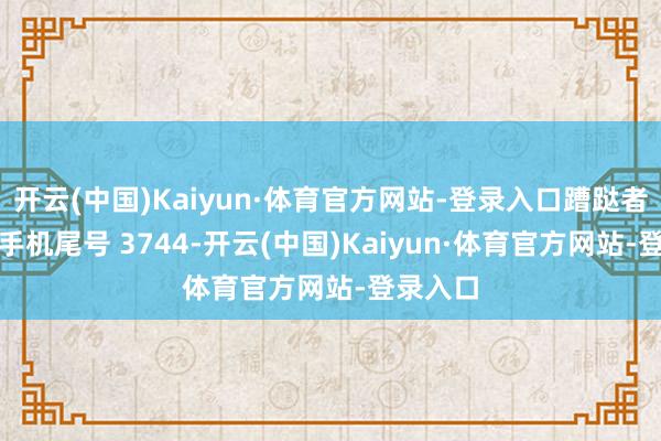 开云(中国)Kaiyun·体育官方网站-登录入口蹧跶者蒋**（手机尾号 3744-开云(中国)Kaiyun·体育官方网站-登录入口