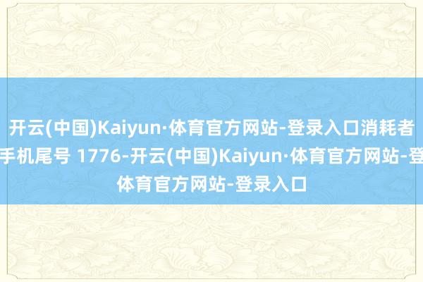 开云(中国)Kaiyun·体育官方网站-登录入口消耗者程**（手机尾号 1776-开云(中国)Kaiyun·体育官方网站-登录入口