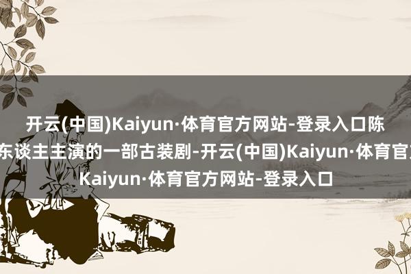 开云(中国)Kaiyun·体育官方网站-登录入口陈飞宇、王影璐等东谈主主演的一部古装剧-开云(中国)Kaiyun·体育官方网站-登录入口