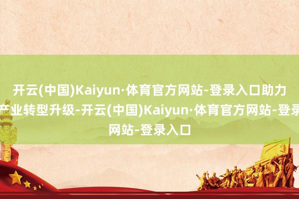 开云(中国)Kaiyun·体育官方网站-登录入口助力地区产业转型升级-开云(中国)Kaiyun·体育官方网站-登录入口