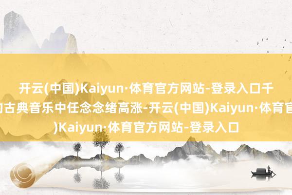 开云(中国)Kaiyun·体育官方网站-登录入口千里浸在陈旧神秘的古典音乐中任念念绪高涨-开云(中国)Kaiyun·体育官方网站-登录入口
