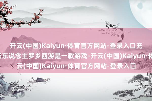 开云(中国)Kaiyun·体育官方网站-登录入口充钱多了即是不错以势压东说念主梦乡西游是一款游戏-开云(中国)Kaiyun·体育官方网站-登录入口
