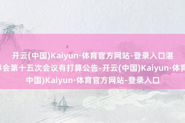 开云(中国)Kaiyun·体育官方网站-登录入口湛蓝生物：第五届董事会第十五次会议有打算公告-开云(中国)Kaiyun·体育官方网站-登录入口