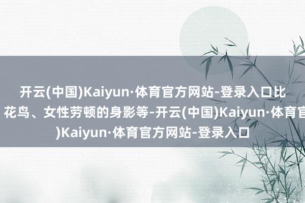 开云(中国)Kaiyun·体育官方网站-登录入口比如黎锦中的青蛙、花鸟、女性劳顿的身影等-开云(中国)Kaiyun·体育官方网站-登录入口