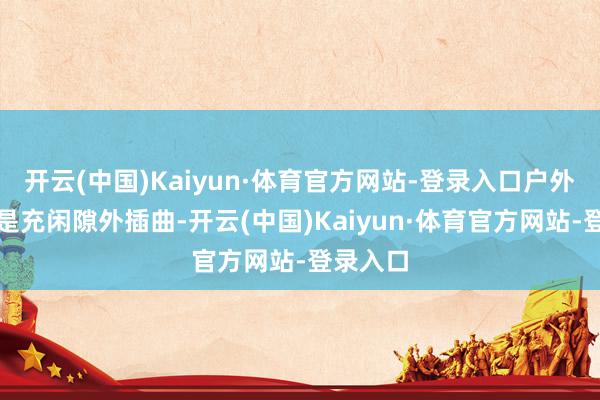 开云(中国)Kaiyun·体育官方网站-登录入口户外上演老是充闲隙外插曲-开云(中国)Kaiyun·体育官方网站-登录入口