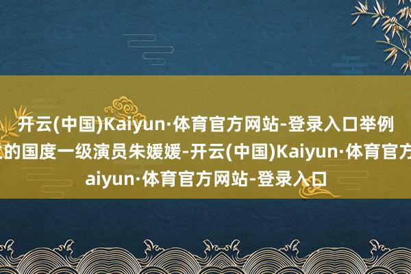 开云(中国)Kaiyun·体育官方网站-登录入口举例5月17号死一火的国度一级演员朱媛媛-开云(中国)Kaiyun·体育官方网站-登录入口