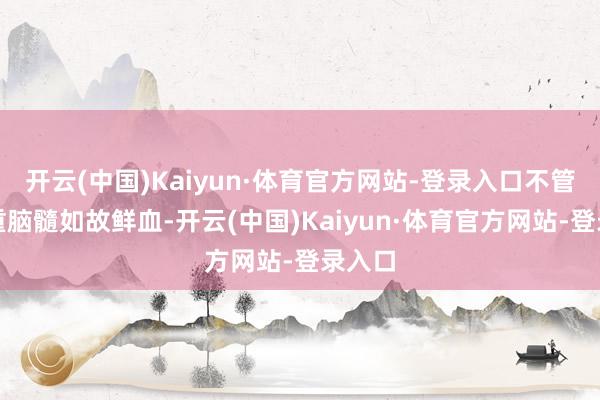 开云(中国)Kaiyun·体育官方网站-登录入口不管你看重脑髓如故鲜血-开云(中国)Kaiyun·体育官方网站-登录入口