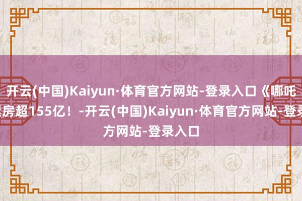 开云(中国)Kaiyun·体育官方网站-登录入口《哪吒2》票房超155亿！-开云(中国)Kaiyun·体育官方网站-登录入口