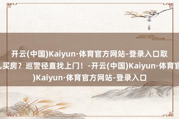 开云(中国)Kaiyun·体育官方网站-登录入口取现款百万，给男儿买房？巡警径直找上门！-开云(中国)Kaiyun·体育官方网站-登录入口
