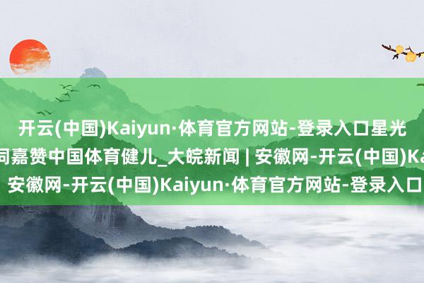 开云(中国)Kaiyun·体育官方网站-登录入口星光映万家，习主席新年贺词嘉赞中国体育健儿_大皖新闻 | 安徽网-开云(中国)Kaiyun·体育官方网站-登录入口