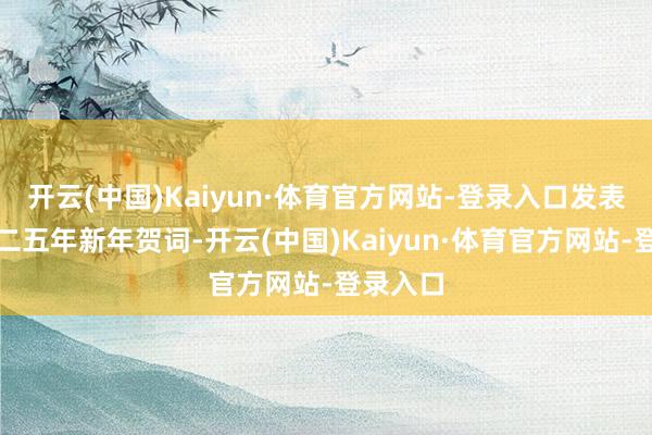 开云(中国)Kaiyun·体育官方网站-登录入口发表了二〇二五年新年贺词-开云(中国)Kaiyun·体育官方网站-登录入口