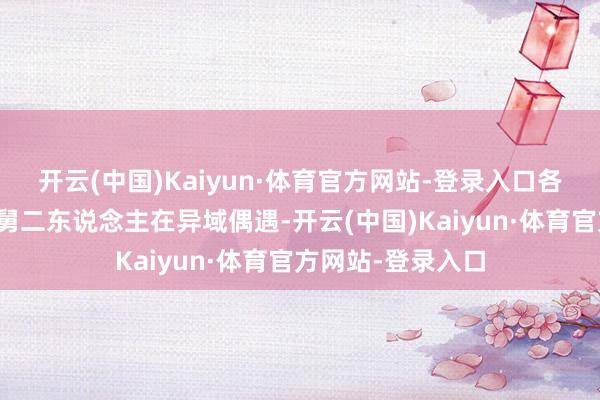 开云(中国)Kaiyun·体育官方网站-登录入口各自己负重负的郎舅二东说念主在异域偶遇-开云(中国)Kaiyun·体育官方网站-登录入口