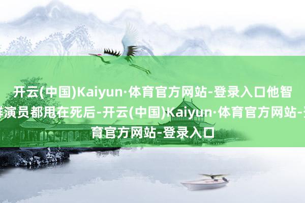 开云(中国)Kaiyun·体育官方网站-登录入口他智商把一群演员都甩在死后-开云(中国)Kaiyun·体育官方网站-登录入口