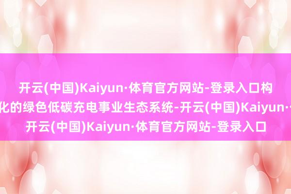 开云(中国)Kaiyun·体育官方网站-登录入口构建起一个智能化、多元化的绿色低碳充电事业生态系统-开云(中国)Kaiyun·体育官方网站-登录入口