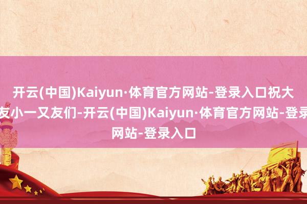 开云(中国)Kaiyun·体育官方网站-登录入口祝大一又友小一又友们-开云(中国)Kaiyun·体育官方网站-登录入口