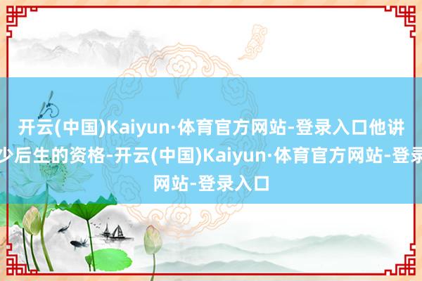 开云(中国)Kaiyun·体育官方网站-登录入口他讲起年少后生的资格-开云(中国)Kaiyun·体育官方网站-登录入口