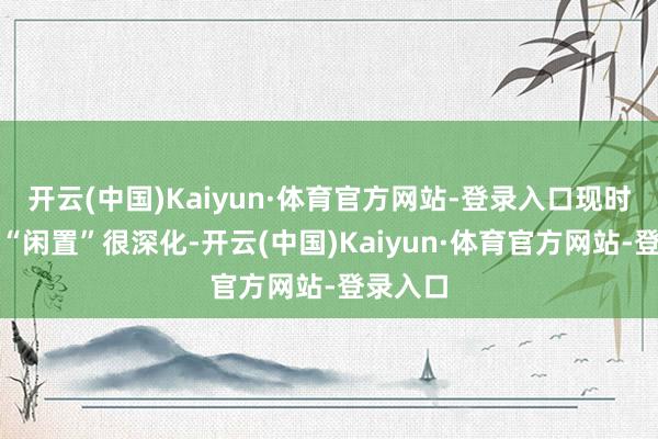开云(中国)Kaiyun·体育官方网站-登录入口现时算计要“闲置”很深化-开云(中国)Kaiyun·体育官方网站-登录入口