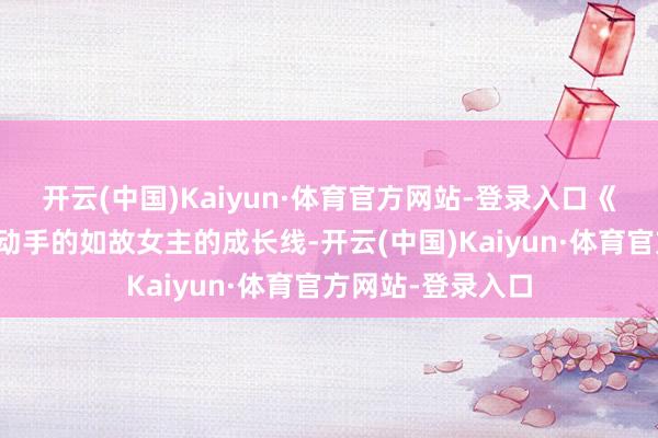 开云(中国)Kaiyun·体育官方网站-登录入口《国色青春》拿得动手的如故女主的成长线-开云(中国)Kaiyun·体育官方网站-登录入口