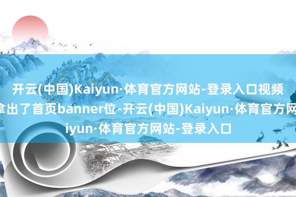 开云(中国)Kaiyun·体育官方网站-登录入口视频网站也平直拿出了首页banner位-开云(中国)Kaiyun·体育官方网站-登录入口