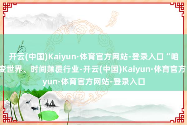 开云(中国)Kaiyun·体育官方网站-登录入口“咱们投降科学蜕变世界、时间颠覆行业-开云(中国)Kaiyun·体育官方网站-登录入口