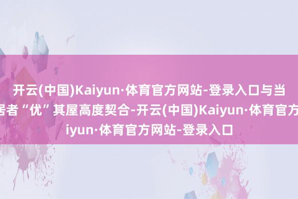 开云(中国)Kaiyun·体育官方网站-登录入口与当下住宅需求向居者“优”其屋高度契合-开云(中国)Kaiyun·体育官方网站-登录入口